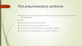 Post pneumonectomy syndrome
 Mediastinal shift towards resected lung compression and stretching of T.B tree
and oesophagus
 Rare
 Months-years after pneumonectomy
 More common in younger patients, F>M
 Presents with : SOB ,some presents dysphagia , heartburn
 In severe cases: reexploration to repostion mediastinum
F.Aljanadi
 