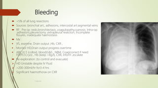 Bleeding
 <5% of all lung resections
 Sources :bronchial art., adhesions, intercostal art.segmental veins
 RF: Pre op :redo,bronchiectasis ,coagulopathy,cyanosis. Intra-op
:adhesions,pleurectomy ,extrapleural resection, incomplete
fissures, inadequate haemostasis
 Mx :
 VS, examine, Drain output ,Hb, CXR ,
 Monitor HD,Drain output progress overtime
 ABC,IV F (colloid, blood)G&S , NBM, Coag(correct if need
FFP,PLT,Cryo) , Hb (keep >8g/l), CXR, Inform ,escalate
 Re-exploration: (to control and evacuate)
 HD Unstable despite IV Fluid
 >200-300ml/hr for3-4 hrs
 Significant haemothorax on CXR
F.Aljanadi
 