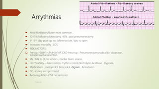 Arrythmias
 Atrial fibrillation/flutter most common ,
 10-15% following lobectomy, 40% post pneumonectomy
 1st -3rd day post op, no difference bet. Vats vs open
 Increased mortality , LOS
 RISK FACTORS :
 Pre-op >70,HTN,PMH of AF, CAD-Intra-op : Pneumonectomy,radical LN dissection,
Intrapericardial resection
 Mx : talk to pt, to seniors , involve team, assess,
 HD? Stability – Rate control, rhythm control,Electrolytes,Acidbase , Hypoxia,
 Medications , metoprolol, bisoprolol, digoxin , Amiodaron
 DC, acutely compromised
 Anticoagulation if SR not restored
F.Aljanadi
 