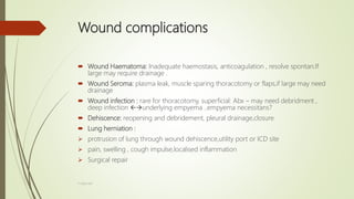 Wound complications
 Wound Haematoma: Inadequate haemostasis, anticoagulation , resolve spontan.If
large may require drainage .
 Wound Seroma: plasma leak, muscle sparing thoracotomy or flaps,if large may need
drainage
 Wound infection : rare for thoracotomy, superficial: Abx – may need debridment ,
deep infection underlying empyema ..empyema necessitans?
 Dehiscence: reopening and debridement, pleural drainage,closure
 Lung herniation :
 protrusion of lung through wound dehiscence,utility port or ICD site
 pain, swelling , cough impulse,localised inflammation
 Surgical repair
F.Aljanadi
 