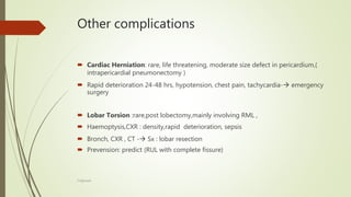 Other complications
 Cardiac Herniation: rare, life threatening, moderate size defect in pericardium,(
intrapericardial pneumonectomy )
 Rapid deterioration 24-48 hrs, hypotension, chest pain, tachycardia- emergency
surgery
 Lobar Torsion :rare,post lobectomy,mainly involving RML ,
 Haemoptysis,CXR : density,rapid deterioration, sepsis
 Bronch, CXR , CT - Sx : lobar resection
 Prevension: predict (RUL with complete fissure)
F.Aljanadi
 