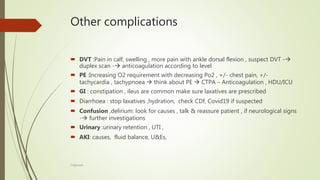 Other complications
 DVT :Pain in calf, swelling , more pain with ankle dorsal flexion , suspect DVT -
duplex scan - anticoagulation according to level
 PE :Increasing O2 requirement with decreasing Po2 , +/- chest pain, +/-
tachycardia , tachypnoea  think about PE  CTPA – Anticoagulation , HDU/ICU
 GI : constipation , ileus are common make sure laxatives are prescribed
 Diarrhoea : stop laxatives ,hydration, check CDf, Covid19 if suspected
 Confusion ,delirium: look for causes , talk & reassure patient , if neurological signs
- further investigations
 Urinary :urinary retention , UTI ,
 AKI: causes, fluid balance, U&Es,
F.Aljanadi
 