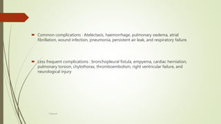  Common complications : Atelectasis, haemorrhage, pulmonary oedema, atrial
fibrillation, wound infection, pneumonia, persistent air leak, and respiratory failure.
 Less frequent complications : bronchopleural fistula, empyema, cardiac herniation,
pulmonary torsion, chylothorax, thromboembolism, right ventricular failure, and
neurological injury
F.Aljanadi
 