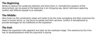 The Beginning:
Needs to capture the audiences attention and draw them in. Central/main question of the
documentary can be posed at the beginning in an intriguing way. Quick interviews capturing
conflict with different people is an example.
The Middle:
Also known as the complication stage and needs to be the most compelling and often examines the
issue in human terms i.e. the focus on people and their opinions. Conflict is strengthened to
provide blockages for the fulfillment of the exposition.
The End:
Makes the exposition fully apparent and clear by the resolution stage. The audience by this time
has no doubt/questions what the argument is saying.
 