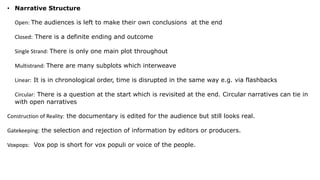 • Narrative Structure
Open: The audiences is left to make their own conclusions at the end
Closed: There is a definite ending and outcome
Single Strand: There is only one main plot throughout
Multistrand: There are many subplots which interweave
Linear: It is in chronological order, time is disrupted in the same way e.g. via flashbacks
Circular: There is a question at the start which is revisited at the end. Circular narratives can tie in
with open narratives
Construction of Reality: the documentary is edited for the audience but still looks real.
Gatekeeping: the selection and rejection of information by editors or producers.
Voxpops: Vox pop is short for vox populi or voice of the people.
 