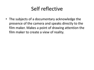 Self reflective
• The subjects of a documentary acknowledge the
presence of the camera and speaks directly to the
film maker. Makes a point of drawing attention the
film maker to create a view of reality.
 