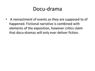 Docu-drama
• A reenactment of events as they are supposed to of
happened. Fictional narrative is combined with
elements of the exposition, however critics claim
that docu-dramas will only ever deliver fiction.
 