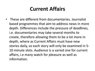Current Affairs
• These are different from documentaries. Journalist
based programmes that aim to address news in more
depth. Differences include the pressure of deadlines,
i.e. documentaries may take several months to
create, therefore allowing them to be a lot more in
depth, where as Current Affairs must have new
stories daily, so each story will only be examined in 5-
10 minute slots. Audience is a varied one for current
affairs, i.e many watch for pleasure as well as
information.
 