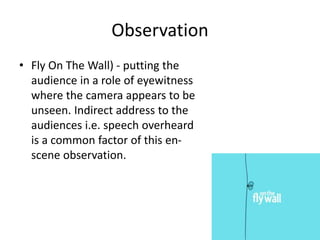 Observation
• Fly On The Wall) - putting the
audience in a role of eyewitness
where the camera appears to be
unseen. Indirect address to the
audiences i.e. speech overheard
is a common factor of this en-
scene observation.
 