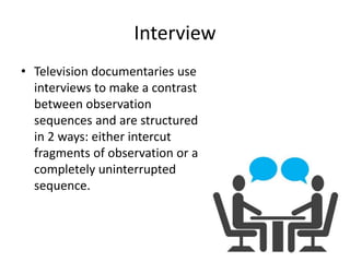 Interview
• Television documentaries use
interviews to make a contrast
between observation
sequences and are structured
in 2 ways: either intercut
fragments of observation or a
completely uninterrupted
sequence.
 