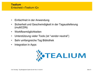 Seite 15Unic Fokustag - Tag Management System bei der Post, 31.03.2015
Tealium
Entscheid «Tealium iQ»
• Einfachheit in der Anwendung
• Sicherheit und Geschwindigkeit in der Tagauslieferung
(multiCDN)
• Workflowmöglichkeiten
• Unterstützung vieler Tools (ist “vendor neutral”)
• Sehr umfangreiche Tag Bibliothek
• Integration in Apps
 