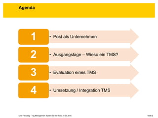 Seite 2Unic Fokustag - Tag Management System bei der Post, 31.03.2015
Agenda
• Post als Unternehmen1
• Ausgangslage – Wieso ein TMS?2
• Evaluation eines TMS3
• Umsetzung / Integration TMS4
 