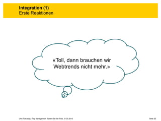 Seite 20Unic Fokustag - Tag Management System bei der Post, 31.03.2015
Integration (1)
Erste Reaktionen
«Toll, dann brauchen wir
Webtrends nicht mehr.»
 