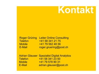 Roger Grüring Leiter Online Consulting
Telefon +41 58 341 21 75
Mobile +41 79 562 48 56
E-Mail roger.gruering@post.ch
Kontakt
Adrian Glauser Spezialist Digital Analytics
Telefon +41 58 341 23 50
Mobile +41 79 578 90 31
E-Mail adrian.glauser@post.ch
 