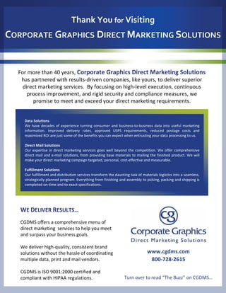 Thank You for Visiting
CORPORATE GRAPHICS DIRECT MARKETING SOLUTIONS


  For more than 40 years, Corporate Graphics Direct Marketing Solutions
   has partnered with results‐driven companies, like yours, to deliver superior 
    direct marketing services.  By focusing on high‐level execution, continuous 
      process improvement, and rigid security and compliance measures, we 
        promise to meet and exceed your direct marketing requirements.  


     Data Solutions
     We  have  decades  of  experience  turning  consumer  and  business‐to‐business  data  into  useful  marketing 
     information.  Improved  delivery  rates,  approved  USPS  requirements,  reduced  postage  costs  and 
     maximized ROI are just some of the benefits you can expect when entrusting your data processing to us. 

     Direct Mail Solutions
     Our  expertise  in  direct  marketing  services  goes  well  beyond  the  competition.  We  offer  comprehensive 
     direct mail and  e‐mail  solutions,  from  providing  base  materials  to  mailing  the  finished  product.  We  will 
     make your direct marketing campaign targeted, personal, cost‐effective and measurable.  

     Fulfillment Solutions
     Our fulfillment and distribution services transform the daunting task of materials logistics into a seamless, 
     strategically planned program. Everything from finishing and assembly to picking, packing and shipping is 
     completed on‐time and to exact specifications. 




   WE DELIVER RESULTS…
   CGDMS offers a comprehensive menu of 
   direct marketing  services to help you meet 
   and surpass your business goals. 

   We deliver high‐quality, consistent brand 
   solutions without the hassle of coordinating                                        www.cgdms.com
   multiple data, print and mail vendors.                                               800‐728‐2615

   CGDMS is ISO 9001:2000 certified and 
   compliant with HIPAA regulations.                                   Turn over to read “The Buzz” on CGDMS…
 