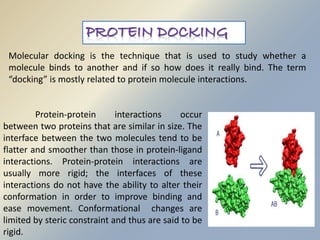 Molecular docking is the technique that is used to study whether a 
molecule binds to another and if so how does it really bind. The term 
“docking” is mostly related to protein molecule interactions. 
Protein-protein interactions occur 
between two proteins that are similar in size. The 
interface between the two molecules tend to be 
flatter and smoother than those in protein-ligand 
interactions. Protein-protein interactions are 
usually more rigid; the interfaces of these 
interactions do not have the ability to alter their 
conformation in order to improve binding and 
ease movement. Conformational changes are 
limited by steric constraint and thus are said to be 
rigid. 
 