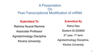 A Presentation
On
Post-Transcriptional Modification of mRNA
Submitted To
Rahima Nusrat Remme
Associate Professor
Agrotechnology Discipline
Khulna University
Submitted By
Rahul Das
Student ID-200809
3rd year, 1st term
Agrotechnology Discipline,
Khulna University
1
 