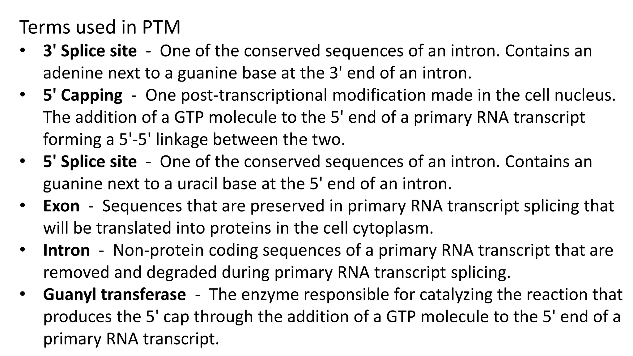 Terms used in PTM
• 3' Splice site - One of the conserved sequences of an intron. Contains an
adenine next to a guanine base at the 3' end of an intron.
• 5' Capping - One post-transcriptional modification made in the cell nucleus.
The addition of a GTP molecule to the 5' end of a primary RNA transcript
forming a 5'-5' linkage between the two.
• 5' Splice site - One of the conserved sequences of an intron. Contains an
guanine next to a uracil base at the 5' end of an intron.
• Exon - Sequences that are preserved in primary RNA transcript splicing that
will be translated into proteins in the cell cytoplasm.
• Intron - Non-protein coding sequences of a primary RNA transcript that are
removed and degraded during primary RNA transcript splicing.
• Guanyl transferase - The enzyme responsible for catalyzing the reaction that
produces the 5' cap through the addition of a GTP molecule to the 5' end of a
primary RNA transcript.
 