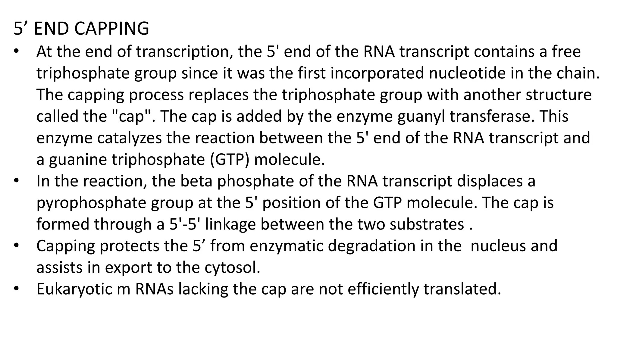 5’ END CAPPING
• At the end of transcription, the 5' end of the RNA transcript contains a free
triphosphate group since it was the first incorporated nucleotide in the chain.
The capping process replaces the triphosphate group with another structure
called the "cap". The cap is added by the enzyme guanyl transferase. This
enzyme catalyzes the reaction between the 5' end of the RNA transcript and
a guanine triphosphate (GTP) molecule.
• In the reaction, the beta phosphate of the RNA transcript displaces a
pyrophosphate group at the 5' position of the GTP molecule. The cap is
formed through a 5'-5' linkage between the two substrates .
• Capping protects the 5’ from enzymatic degradation in the nucleus and
assists in export to the cytosol.
• Eukaryotic m RNAs lacking the cap are not efficiently translated.
 