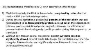 Post-transcriptional modifications OF RNA accomplish three things:
1) Modifications help the RNA molecule to be recognized by molecules that
mediate RNA translation into proteins.
2) During post-transcriptional processing, portions of the RNA chain that are
not supposed to be translated into proteins are cut out of the sequence. In
this way, post-transcriptional processing helps increase the efficiency of
protein synthesis by allowing only specific protein- coding RNA to go on to be
translated
3) Without post-transcriptional processing, protein synthesis could be
significantly slowed, since it would take longer for translation machinery to
recognize RNA molecules and significantly more RNA would have to be
unnecessarily translated
 