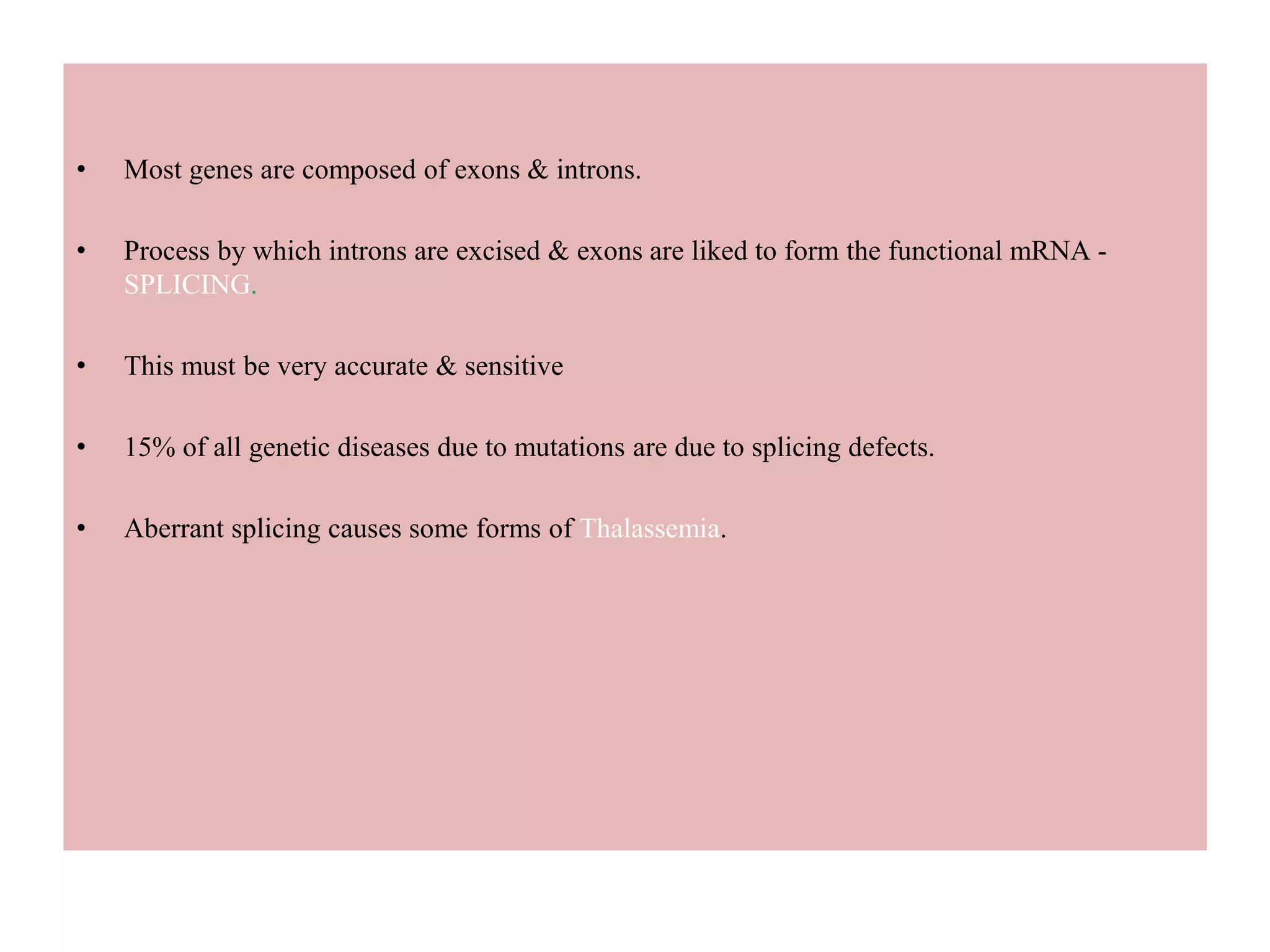 • Most genes are composed of exons & introns.
• Process by which introns are excised & exons are liked to form the functional mRNA -
SPLICING.
• This must be very accurate & sensitive
• 15% of all genetic diseases due to mutations are due to splicing defects.
• Aberrant splicing causes some forms of Thalassemia.
 
