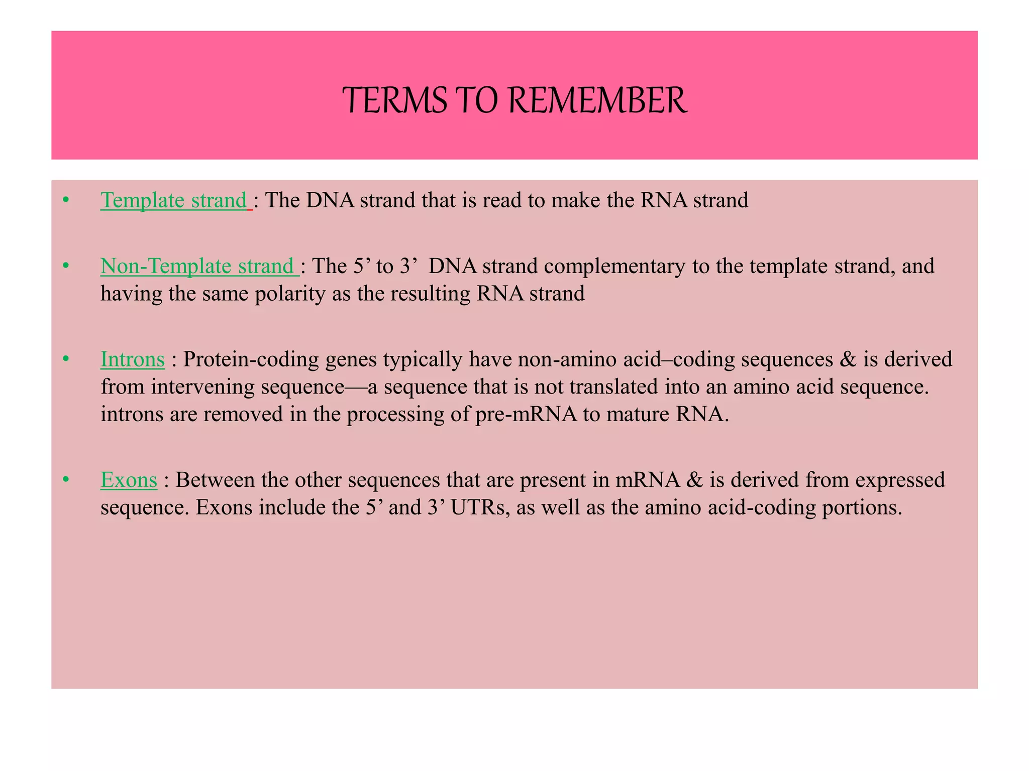 TERMS TO REMEMBER
• Template strand : The DNA strand that is read to make the RNA strand
• Non-Template strand : The 5’ to 3’ DNA strand complementary to the template strand, and
having the same polarity as the resulting RNA strand
• Introns : Protein-coding genes typically have non-amino acid–coding sequences & is derived
from intervening sequence—a sequence that is not translated into an amino acid sequence.
introns are removed in the processing of pre-mRNA to mature RNA.
• Exons : Between the other sequences that are present in mRNA & is derived from expressed
sequence. Exons include the 5’ and 3’ UTRs, as well as the amino acid-coding portions.
 