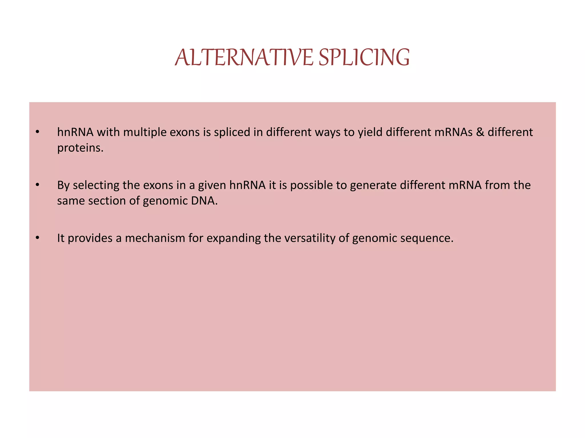 ALTERNATIVE SPLICING
• hnRNA with multiple exons is spliced in different ways to yield different mRNAs & different
proteins.
• By selecting the exons in a given hnRNA it is possible to generate different mRNA from the
same section of genomic DNA.
• It provides a mechanism for expanding the versatility of genomic sequence.
 