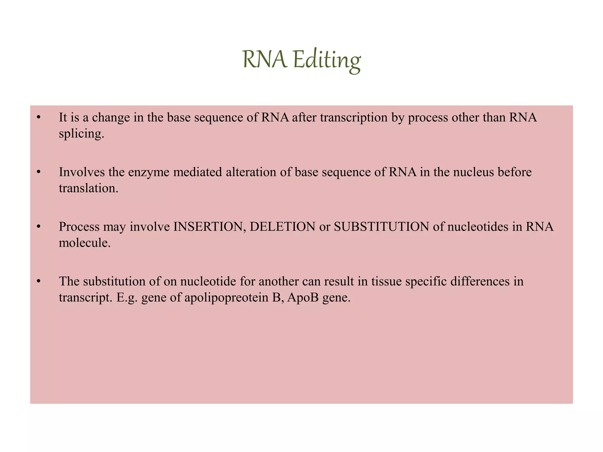 RNA Editing
• It is a change in the base sequence of RNA after transcription by process other than RNA
splicing.
• Involves the enzyme mediated alteration of base sequence of RNA in the nucleus before
translation.
• Process may involve INSERTION, DELETION or SUBSTITUTION of nucleotides in RNA
molecule.
• The substitution of on nucleotide for another can result in tissue specific differences in
transcript. E.g. gene of apolipopreotein B, ApoB gene.
 