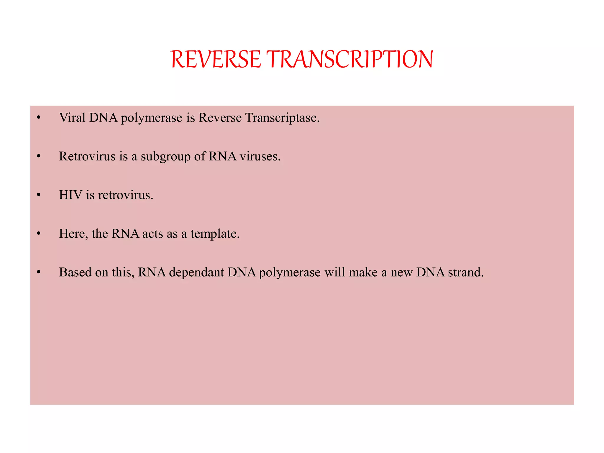 REVERSE TRANSCRIPTION
• Viral DNA polymerase is Reverse Transcriptase.
• Retrovirus is a subgroup of RNA viruses.
• HIV is retrovirus.
• Here, the RNA acts as a template.
• Based on this, RNA dependant DNA polymerase will make a new DNA strand.
 