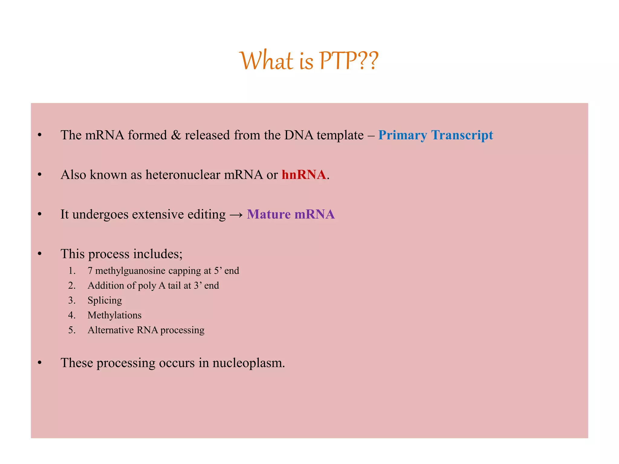 What is PTP??
• The mRNA formed & released from the DNA template – Primary Transcript
• Also known as heteronuclear mRNA or hnRNA.
• It undergoes extensive editing → Mature mRNA
• This process includes;
1. 7 methylguanosine capping at 5’ end
2. Addition of poly A tail at 3’ end
3. Splicing
4. Methylations
5. Alternative RNA processing
• These processing occurs in nucleoplasm.
 