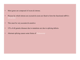 • Most genes are composed of exons & introns.
• Process by which introns are excised & exons are liked to form the functional mRNA -
SPLICING.
• This must be very accurate & sensitive
• 15% of all genetic diseases due to mutations are due to splicing defects.
• Aberrant splicing causes some forms of Thalassemia.
 
