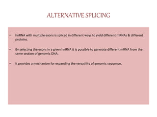 ALTERNATIVE SPLICING
• hnRNA with multiple exons is spliced in different ways to yield different mRNAs & different
proteins.
• By selecting the exons in a given hnRNA it is possible to generate different mRNA from the
same section of genomic DNA.
• It provides a mechanism for expanding the versatility of genomic sequence.
 