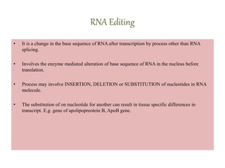 RNA Editing
• It is a change in the base sequence of RNA after transcription by process other than RNA
splicing.
• Involves the enzyme mediated alteration of base sequence of RNA in the nucleus before
translation.
• Process may involve INSERTION, DELETION or SUBSTITUTION of nucleotides in RNA
molecule.
• The substitution of on nucleotide for another can result in tissue specific differences in
transcript. E.g. gene of apolipopreotein B, ApoB gene.
 