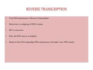 REVERSE TRANSCRIPTION
• Viral DNA polymerase is Reverse Transcriptase.
• Retrovirus is a subgroup of RNA viruses.
• HIV is retrovirus.
• Here, the RNA acts as a template.
• Based on this, RNA dependant DNA polymerase will make a new DNA strand.
 