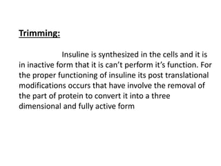 Trimming:
Insuline is synthesized in the cells and it is
in inactive form that it is can’t perform it’s function. For
the proper functioning of insuline its post translational
modifications occurs that have involve the removal of
the part of protein to convert it into a three
dimensional and fully active form
 