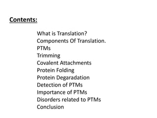 Contents:
What is Translation?
Components Of Translation.
PTMs
Trimming
Covalent Attachments
Protein Folding
Protein Degaradation
Detection of PTMs
Importance of PTMs
Disorders related to PTMs
Conclusion
 