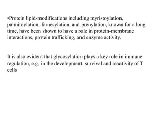 •Protein lipid-modifications including myristoylation,
palmitoylation, farnesylation, and prenylation, known for a long
time, have been shown to have a role in protein-membrane
interactions, protein trafficking, and enzyme activity.
It is also evident that glycosylation plays a key role in immune
regulation, e.g. in the development, survival and reactivity of T
cells
 