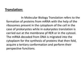 Translation:
In Molecular Biology Translation refers to the
formation of proteins from mRNA with the help of the
ribosomes present in the cytoplasm of the cell in the
case of prokaryotes while in eukaryotes translation is
carried out at the membrane pf RER or in the cytosol.
The mRNA decoded from DNA is migrated into the
cytoplasm for the synthesis of proteins that then fold,
acquire a tertiary conformation and perform their
perspective functions.
 
