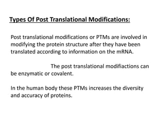 Types Of Post Translational Modifications:
Post translational modifications or PTMs are involved in
modifying the protein structure after they have been
translated according to information on the mRNA.
The post translational modifiactions can
be enzymatic or covalent.
In the human body these PTMs increases the diversity
and accuracy of proteins.
 