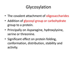 • The covalent attachment of oligosaccharides
• Addition of glycosyl group or carbohydrate
group to a protein.
• Principally on Asparagine, hydroxylysine,
serine or threonine.
• Significant effect on protein folding,
conformation, distribution, stability and
activity.
Glycosylation
 