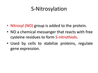 • Nitrosyl (NO) group is added to the protein.
• NO a chemical messanger that reacts with free
cysteine residues to form S-nitrothiols.
• Used by cells to stabilize proteins, regulate
gene expression.
S-Nitrosylation
 