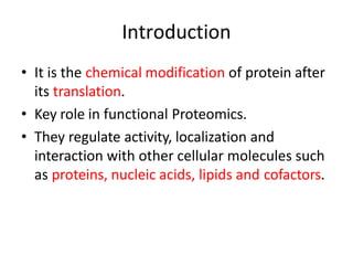 • It is the chemical modification of protein after
its translation.
• Key role in functional Proteomics.
• They regulate activity, localization and
interaction with other cellular molecules such
as proteins, nucleic acids, lipids and cofactors.
Introduction
 