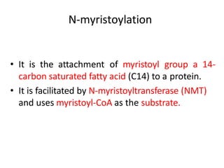 N-myristoylation
• It is the attachment of myristoyl group a 14-
carbon saturated fatty acid (C14) to a protein.
• It is facilitated by N-myristoyltransferase (NMT)
and uses myristoyl-CoA as the substrate.
 