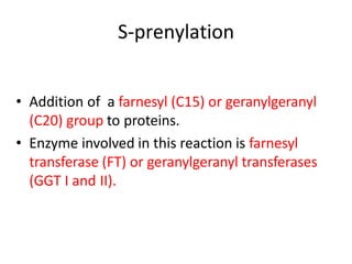 S-prenylation
• Addition of a farnesyl (C15) or geranylgeranyl
(C20) group to proteins.
• Enzyme involved in this reaction is farnesyl
transferase (FT) or geranylgeranyl transferases
(GGT I and II).
 