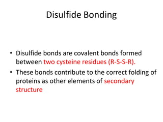 Disulfide Bonding
• Disulfide bonds are covalent bonds formed
between two cysteine residues (R-S-S-R).
• These bonds contribute to the correct folding of
proteins as other elements of secondary
structure
 