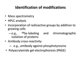 • Mass spectrometry
• HPLC analysis
• Incorporation of radioactive groups by addition to
growing cells
and chromatographic
– e.g., 75Se-labeling
isolation of proteins
• Antibody cross-reactivity
– e.g., antibody against phosphotyrosine
• Polyacrylamide gel electrophoresis (PAGE)
Identification of modifications
 