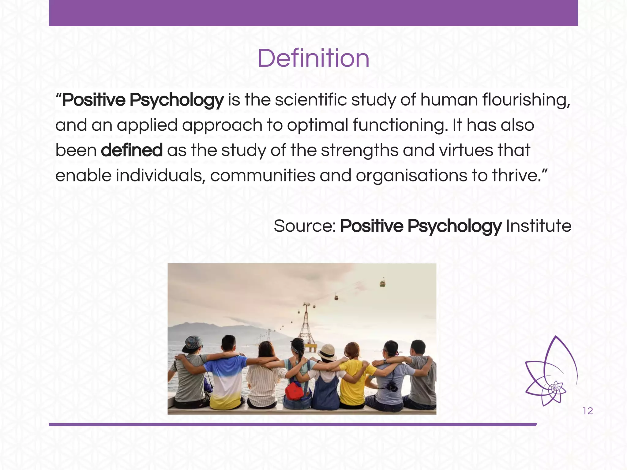 12
“Positive Psychology is the scientific study of human flourishing,
and an applied approach to optimal functioning. It has also
been defined as the study of the strengths and virtues that
enable individuals, communities and organisations to thrive.”
Source: Positive Psychology Institute
Definition
 