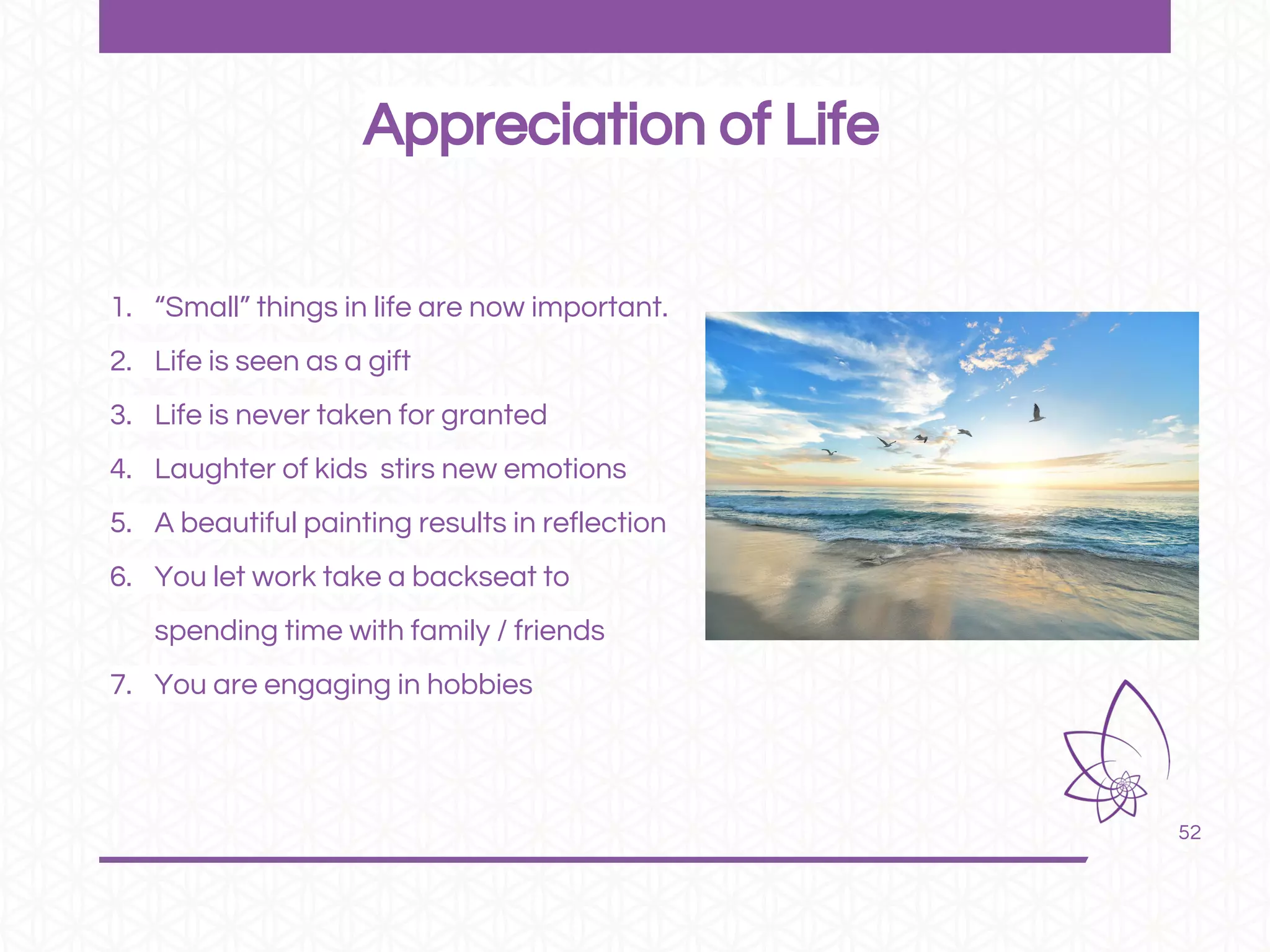 52
1. “Small” things in life are now important.
2. Life is seen as a gift
3. Life is never taken for granted
4. Laughter of kids stirs new emotions
5. A beautiful painting results in reflection
6. You let work take a backseat to
spending time with family / friends
7. You are engaging in hobbies
Appreciation of Life
 