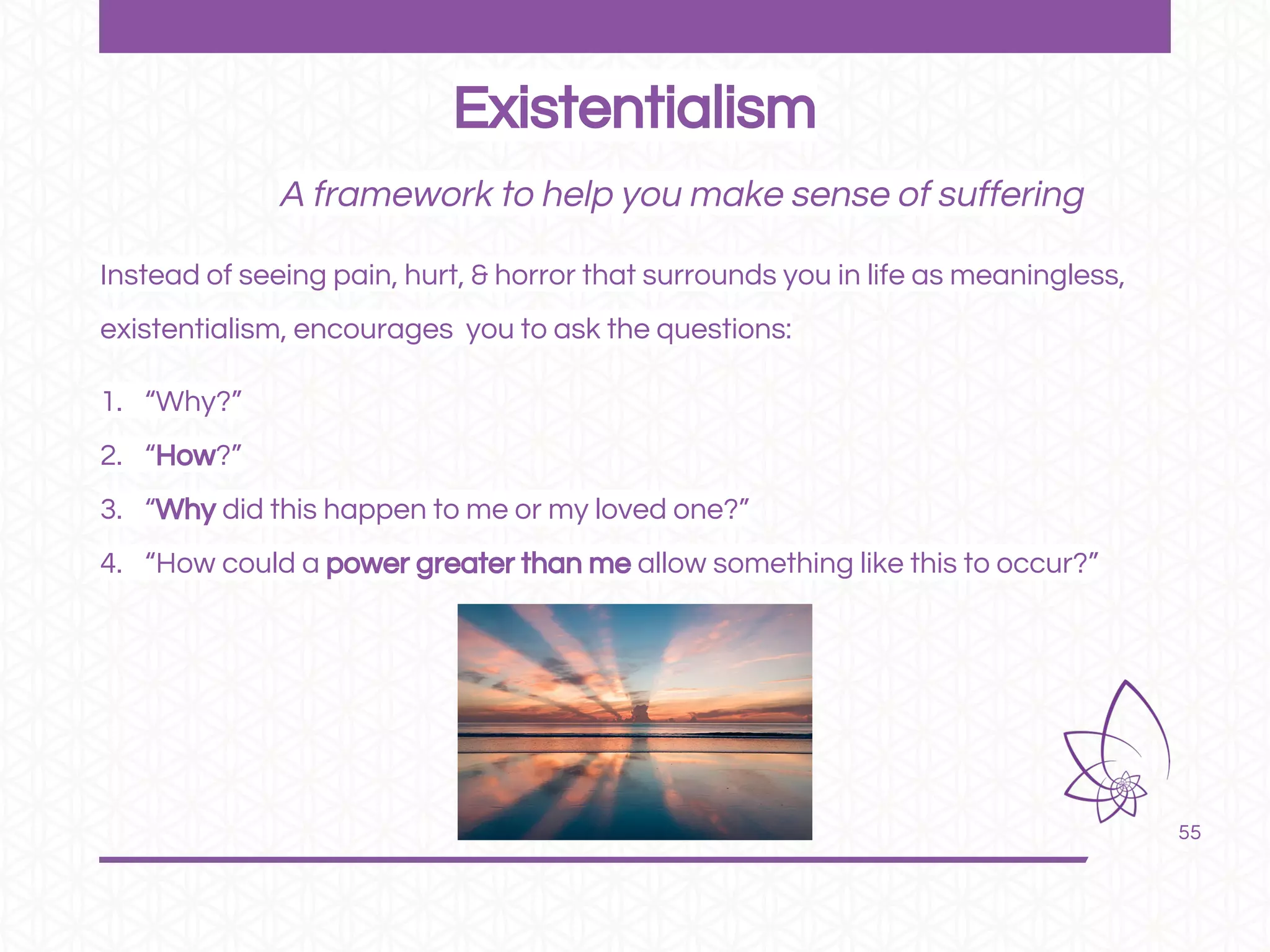 55
A framework to help you make sense of suffering
Instead of seeing pain, hurt, & horror that surrounds you in life as meaningless,
existentialism, encourages you to ask the questions:
1. “Why?”
2. “How?”
3. “Why did this happen to me or my loved one?”
4. “How could a power greater than me allow something like this to occur?”
Existentialism
 