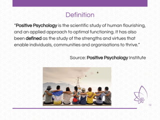 12
“Positive Psychology is the scientific study of human flourishing,
and an applied approach to optimal functioning. It has also
been defined as the study of the strengths and virtues that
enable individuals, communities and organisations to thrive.”
Source: Positive Psychology Institute
Definition
 